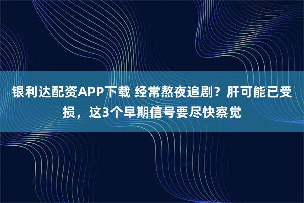 银利达配资APP下载 经常熬夜追剧？肝可能已受损，这3个早期信号要尽快察觉