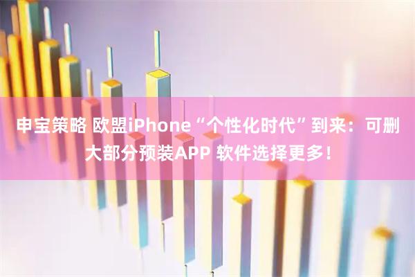 申宝策略 欧盟iPhone“个性化时代”到来:可删大部分预装APP 软件选择更多!