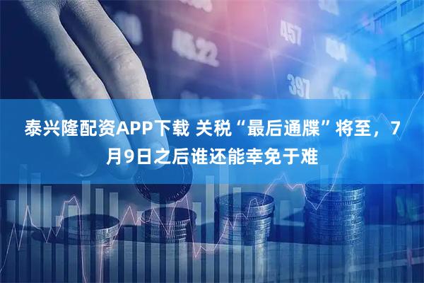 泰兴隆配资APP下载 关税“最后通牒”将至，7月9日之后谁还能幸免于难