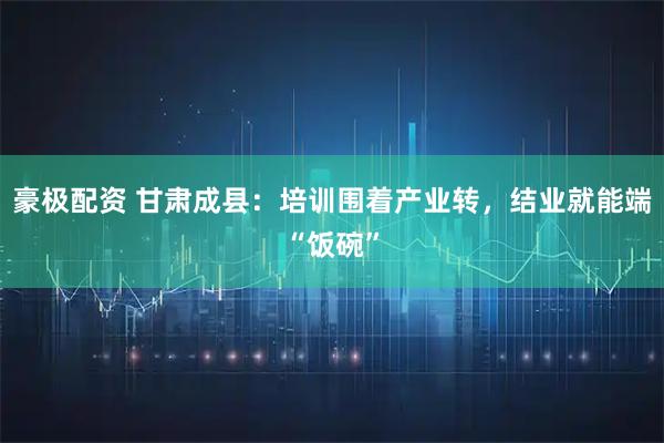豪极配资 甘肃成县：培训围着产业转，结业就能端“饭碗”