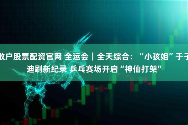 散户股票配资官网 全运会|全天综合:“小孩姐”于子迪刷新纪录 乒乓赛场开启“神仙打架”
