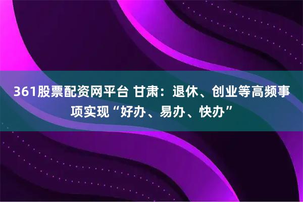 361股票配资网平台 甘肃：退休、创业等高频事项实现“好办、易办、快办”