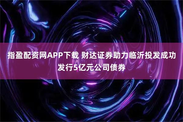 指盈配资网APP下载 财达证券助力临沂投发成功发行5亿元公司债券