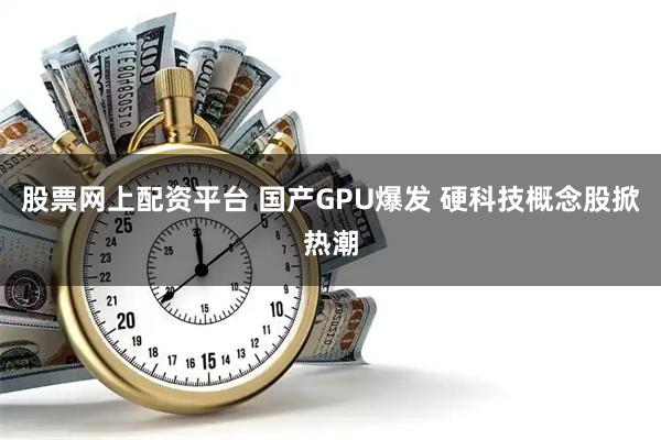 股票网上配资平台 国产GPU爆发 硬科技概念股掀热潮