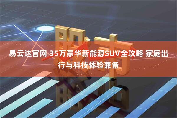易云达官网 35万豪华新能源SUV全攻略 家庭出行与科技体验兼备