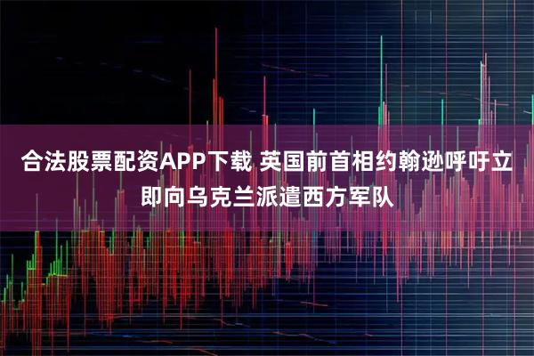 合法股票配资APP下载 英国前首相约翰逊呼吁立即向乌克兰派遣西方军队