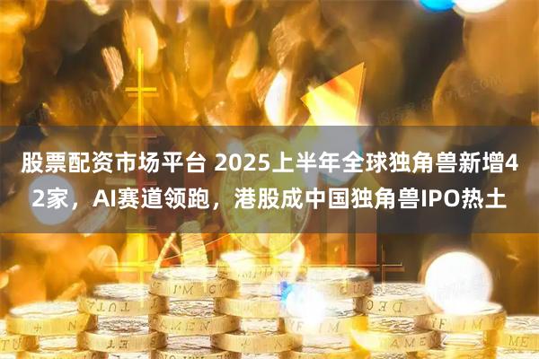 股票配资市场平台 2025上半年全球独角兽新增42家,AI赛道领跑,港股成中国独角兽IPO热土