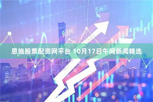 恩施股票配资网平台 10月17日午间新闻精选