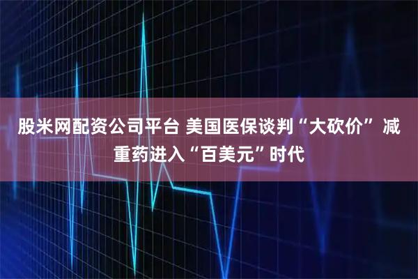 股米网配资公司平台 美国医保谈判“大砍价” 减重药进入“百美元”时代