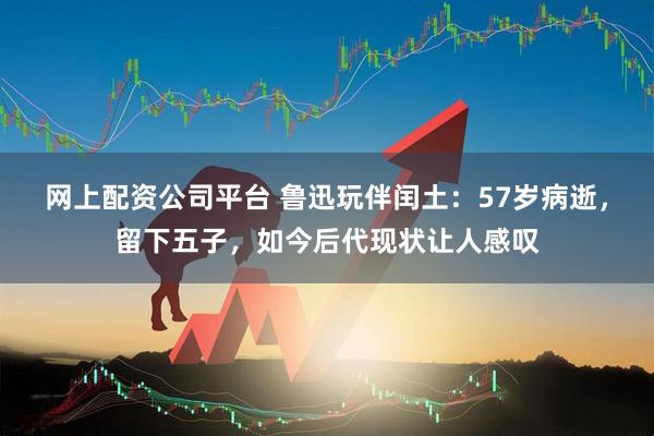 网上配资公司平台 鲁迅玩伴闰土：57岁病逝，留下五子，如今后代现状让人感叹