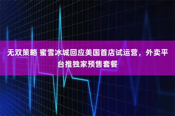 无双策略 蜜雪冰城回应美国首店试运营，外卖平台推独家预售套餐