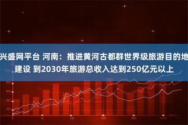 兴盛网平台 河南：推进黄河古都群世界级旅游目的地建设 到2030年旅游总收入达到250亿元以上
