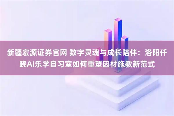 新疆宏源证券官网 数字灵魂与成长陪伴：洛阳仟晓AI乐学自习室如何重塑因材施教新范式