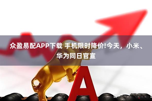 众盈易配APP下载 手机限时降价!今天，小米、华为同日官宣