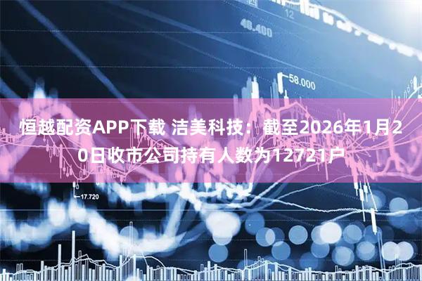 恒越配资APP下载 洁美科技：截至2026年1月20日收市公司持有人数为12721户