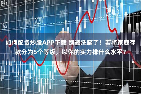如何配资炒股APP下载 别被洗脑了！若将家庭存款分为5个等级，以你的实力排什么水平？