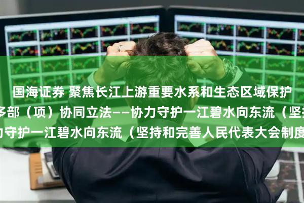 国海证券 聚焦长江上游重要水系和生态区域保护 四川与相邻省份开展多部（项）协同立法——协力守护一江碧水向东流（坚持和完善人民代表大会制度）