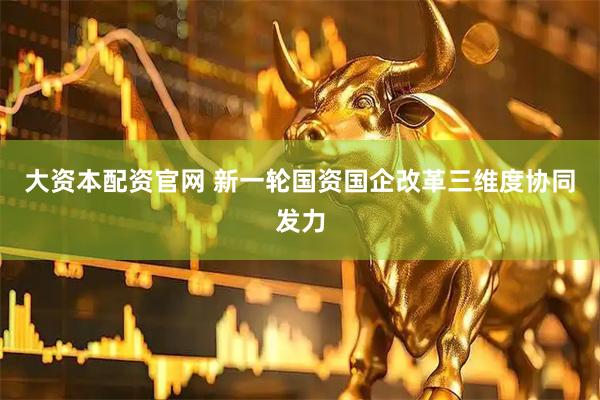 大资本配资官网 新一轮国资国企改革三维度协同发力